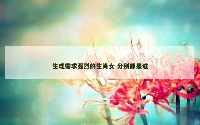 生理需求强烈的生肖女 分别都是谁