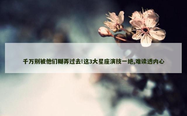 千万别被他们糊弄过去!这3大星座演技一绝,难读透内心