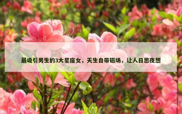 最吸引男生的3大星座女，天生自带磁场，让人日思夜想