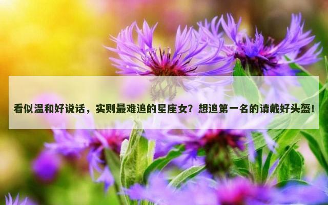 看似温和好说话，实则最难追的星座女？想追第一名的请戴好头盔！