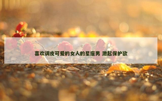 喜欢调皮可爱的女人的星座男 激起保护欲