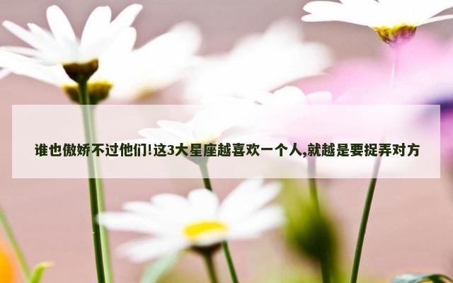 谁也傲娇不过他们!这3大星座越喜欢一个人,就越是要捉弄对方