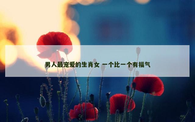 男人最宠爱的生肖女 一个比一个有福气