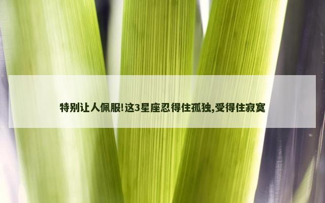 特别让人佩服!这3星座忍得住孤独,受得住寂寞