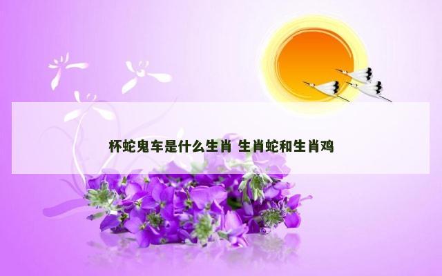 杯蛇鬼车是什么生肖 生肖蛇和生肖鸡