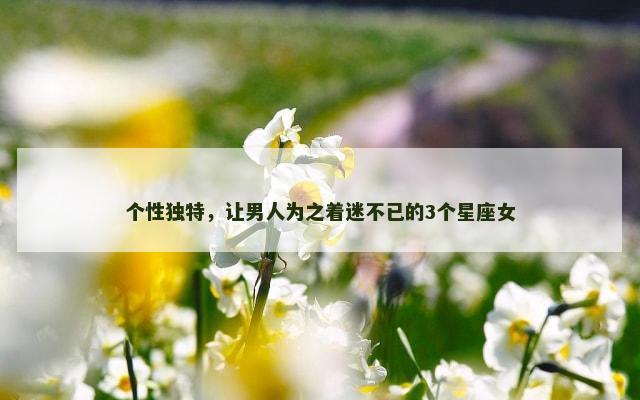个性独特，让男人为之着迷不已的3个星座女