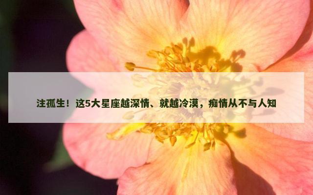 注孤生！这5大星座越深情、就越冷漠，痴情从不与人知