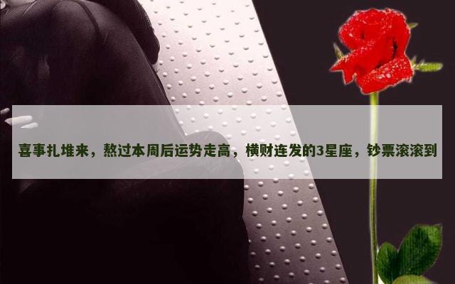喜事扎堆来，熬过本周后运势走高，横财连发的3星座，钞票滚滚到