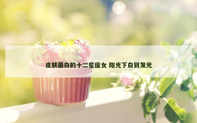 皮肤最白的十二星座女 阳光下白到发光