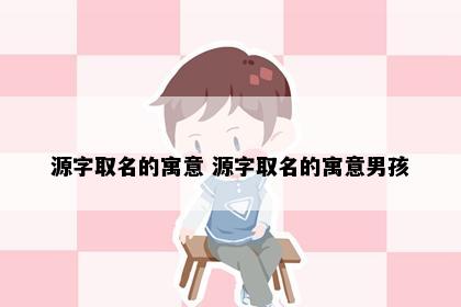 源字取名的寓意 源字取名的寓意男孩