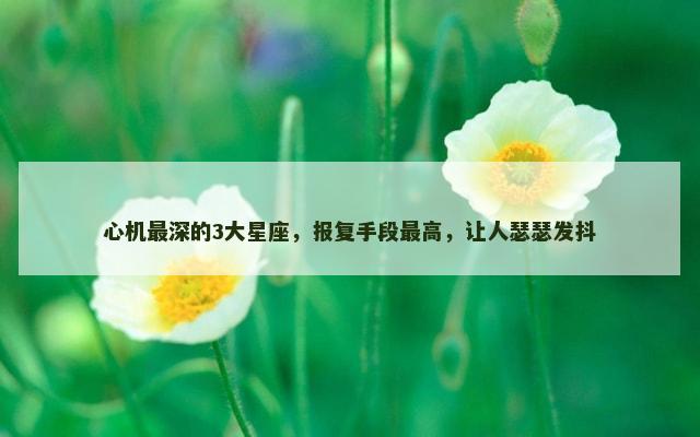 心机最深的3大星座，报复手段最高，让人瑟瑟发抖