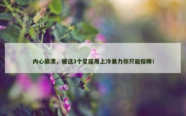 内心崩溃，被这3个星座用上冷暴力你只能投降！