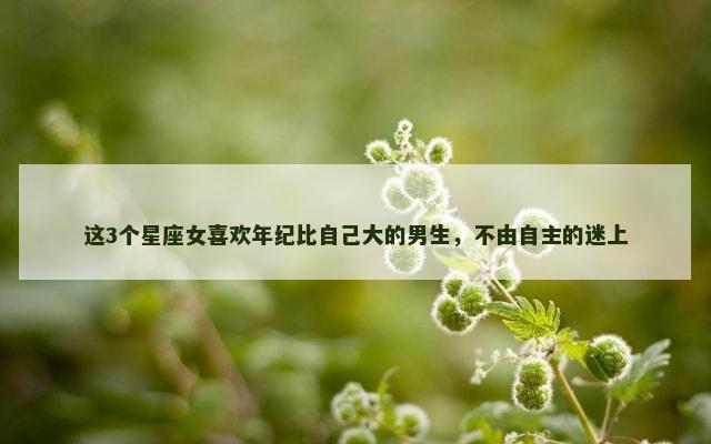 这3个星座女喜欢年纪比自己大的男生，不由自主的迷上