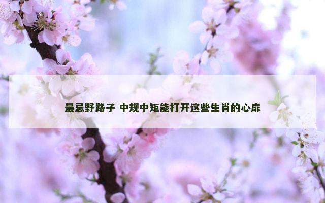 最忌野路子 中规中矩能打开这些生肖的心扉