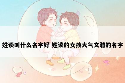 姓谈叫什么名字好 姓谈的女孩大气文雅的名字