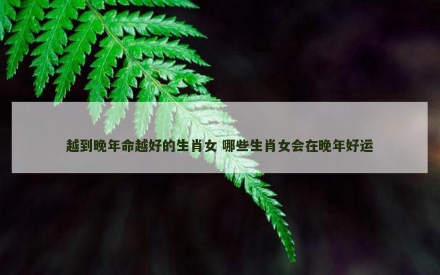 越到晚年命越好的生肖女 哪些生肖女会在晚年好运