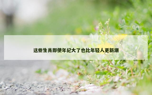 这些生肖即使年纪大了也比年轻人更新潮