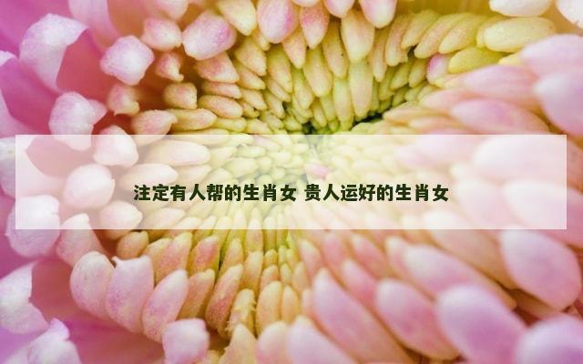 注定有人帮的生肖女 贵人运好的生肖女