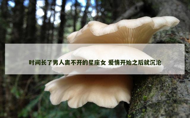 时间长了男人离不开的星座女 爱情开始之后就沉沦