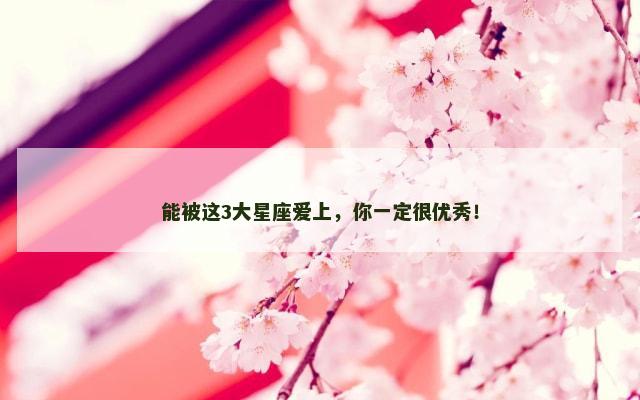 能被这3大星座爱上，你一定很优秀！