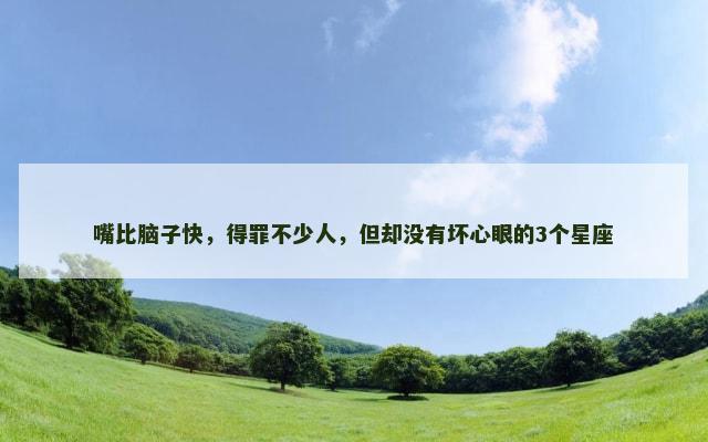 嘴比脑子快，得罪不少人，但却没有坏心眼的3个星座