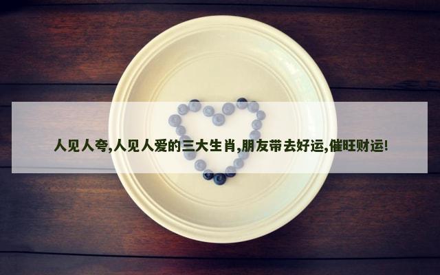 人见人夸,人见人爱的三大生肖,朋友带去好运,催旺财运!