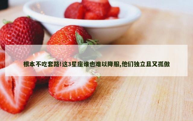 根本不吃套路!这3星座谁也难以降服,他们独立且又孤傲