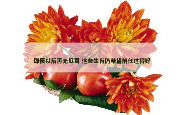 即便以后再无瓜葛 这些生肖仍希望前任过得好