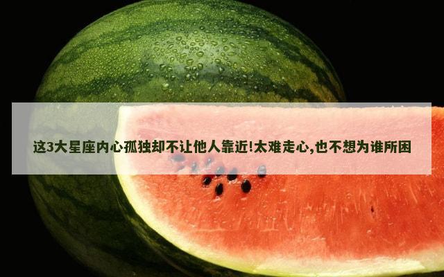 这3大星座内心孤独却不让他人靠近!太难走心,也不想为谁所困