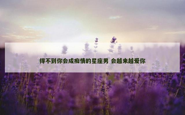 得不到你会成痴情的星座男 会越来越爱你