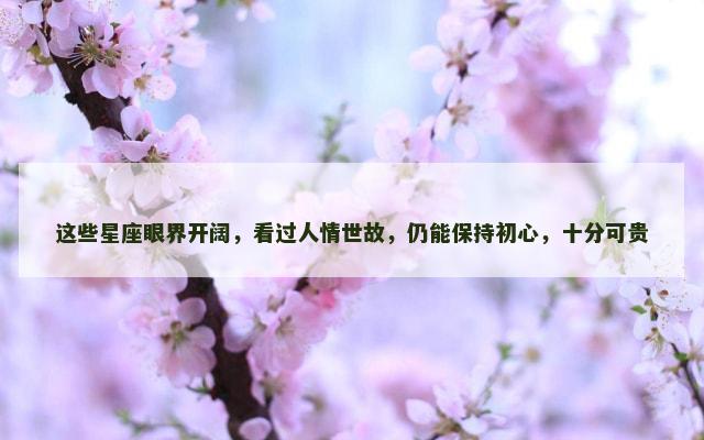 这些星座眼界开阔，看过人情世故，仍能保持初心，十分可贵