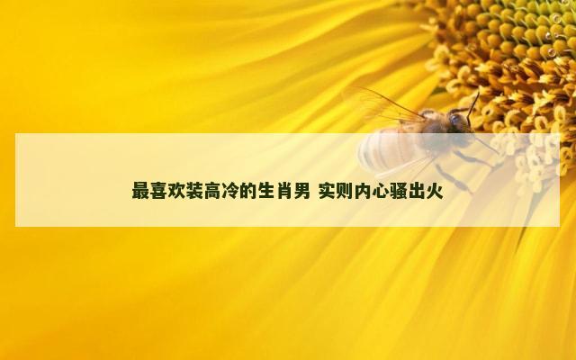 最喜欢装高冷的生肖男 实则内心骚出火