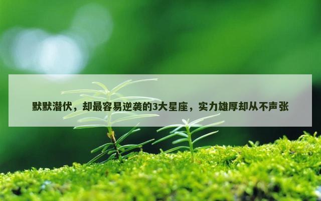 默默潜伏，却最容易逆袭的3大星座，实力雄厚却从不声张
