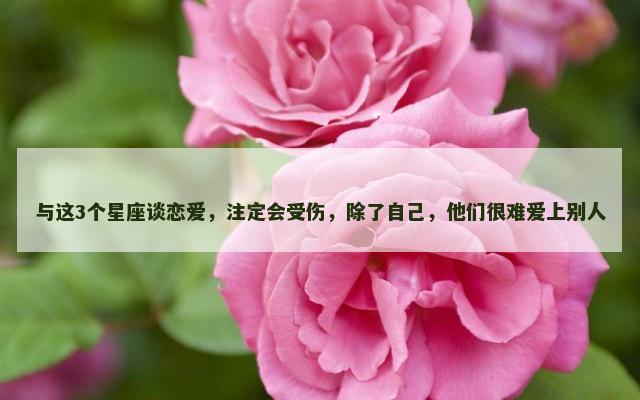 与这3个星座谈恋爱，注定会受伤，除了自己，他们很难爱上别人