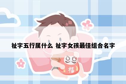 祉字五行属什么 祉字女孩最佳组合名字
