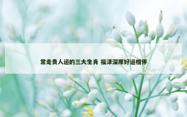 常走贵人运的三大生肖 福泽深厚好运相伴