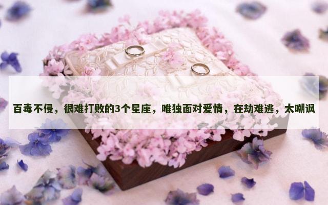 百毒不侵，很难打败的3个星座，唯独面对爱情，在劫难逃，太嘲讽