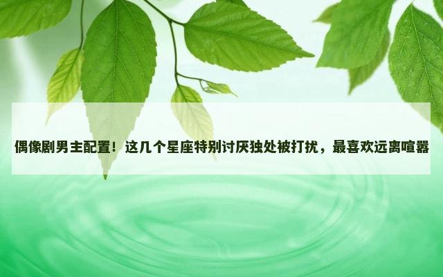 偶像剧男主配置！这几个星座特别讨厌独处被打扰，最喜欢远离喧嚣