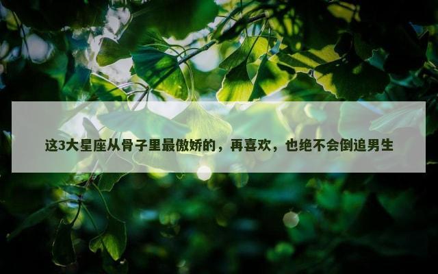 这3大星座从骨子里最傲娇的，再喜欢，也绝不会倒追男生