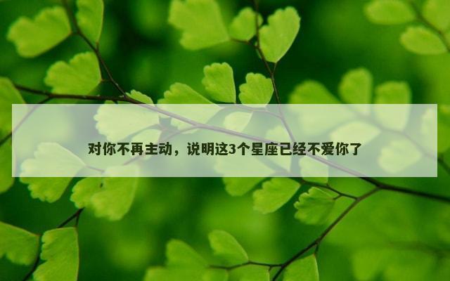 对你不再主动，说明这3个星座已经不爱你了