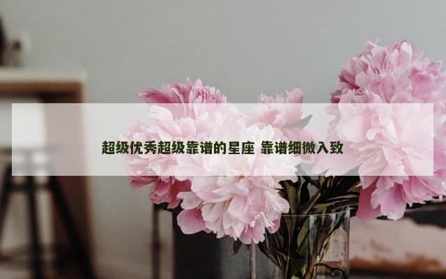 超级优秀超级靠谱的星座 靠谱细微入致