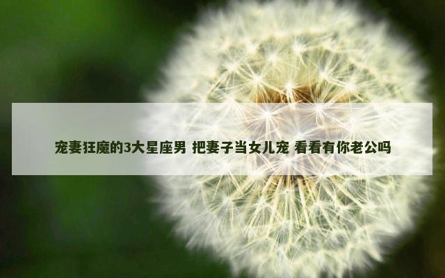 宠妻狂魔的3大星座男 把妻子当女儿宠 看看有你老公吗