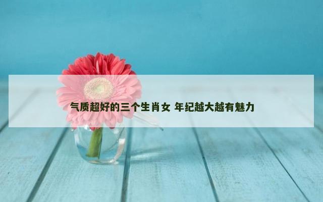 气质超好的三个生肖女 年纪越大越有魅力