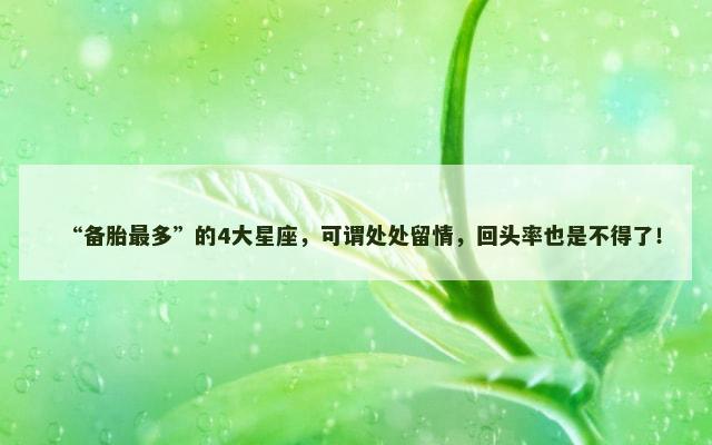 “备胎最多”的4大星座，可谓处处留情，回头率也是不得了！