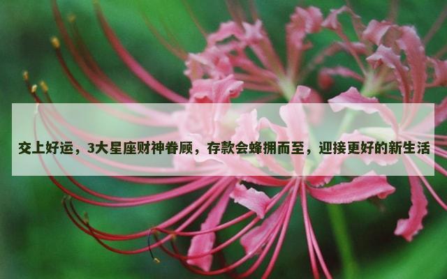 交上好运，3大星座财神眷顾，存款会蜂拥而至，迎接更好的新生活