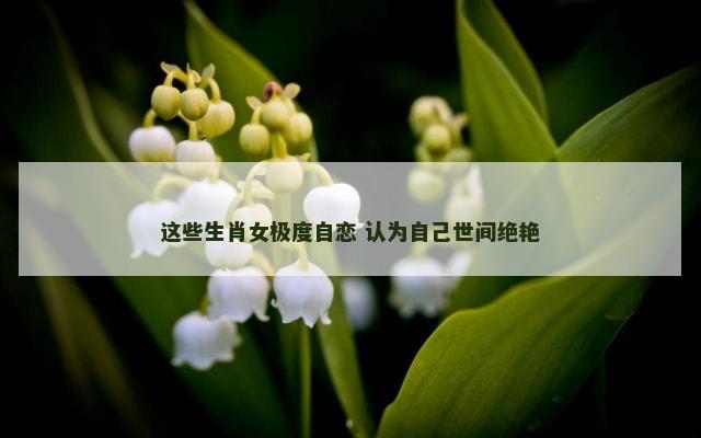 这些生肖女极度自恋 认为自己世间绝艳