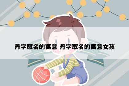 丹字取名的寓意 丹字取名的寓意女孩