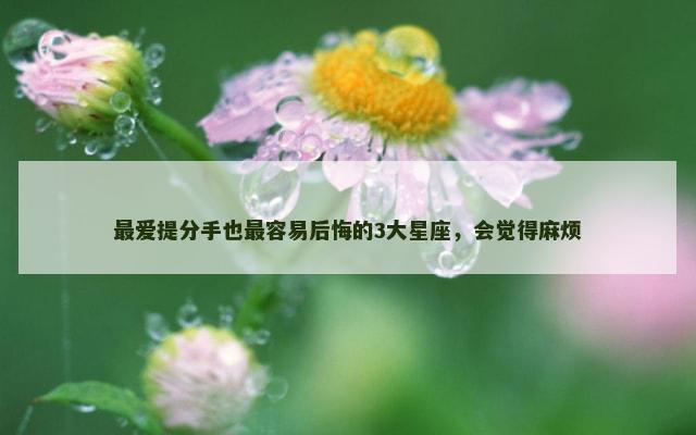 最爱提分手也最容易后悔的3大星座，会觉得麻烦