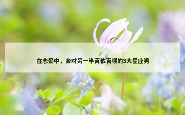 在恋爱中，会对另一半百依百顺的3大星座男