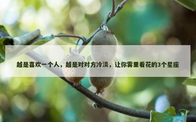 越是喜欢一个人，越是对对方冷淡，让你雾里看花的3个星座